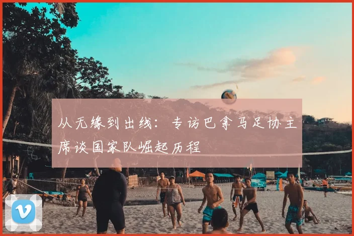 从无缘到出线：专访巴拿马足协主席谈国家队崛起历程