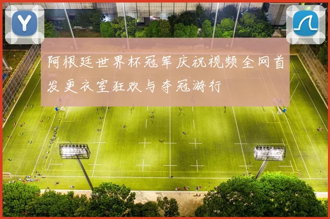 阿根廷世界杯冠军庆祝视频全网首发更衣室狂欢与夺冠游行
