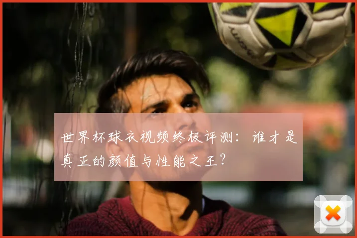 世界杯球衣视频终极评测：谁才是真正的颜值与性能之王？
