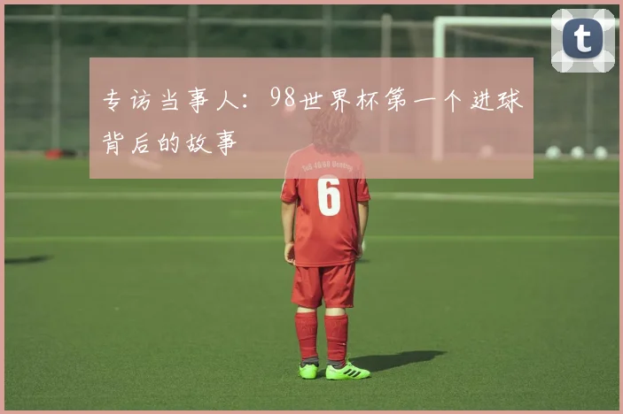 专访当事人:98世界杯第一个进球背后的故事