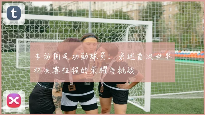 专访国足功勋球员:亲述首次世界杯决赛征程的荣耀与挑战