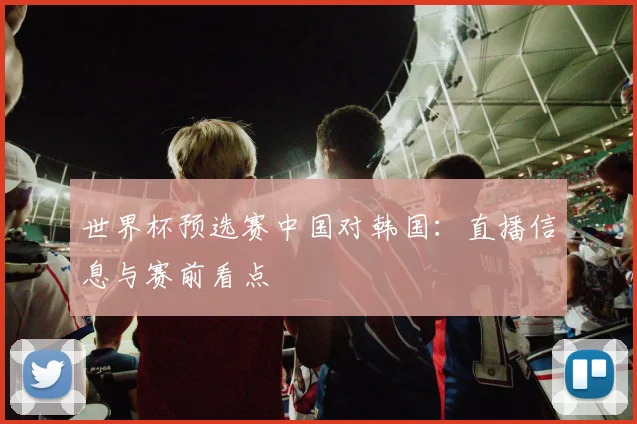 世界杯预选赛中国对韩国:直播信息与赛前看点