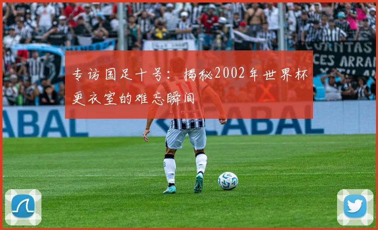 专访国足十号:揭秘2002年世界杯更衣室的难忘瞬间