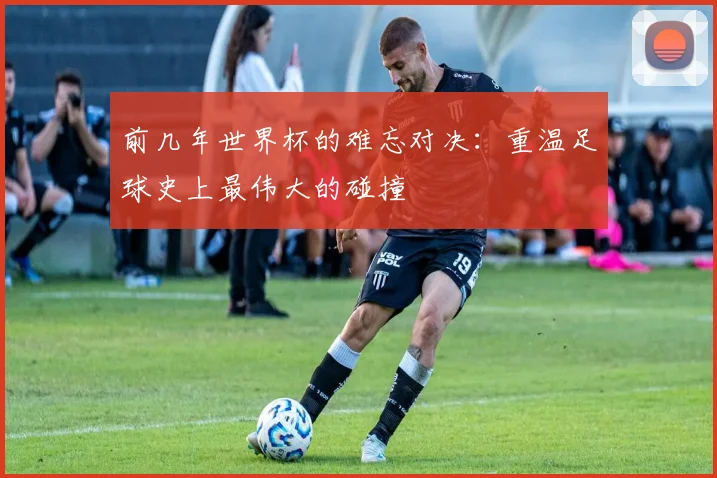 前几年世界杯的难忘对决:重温足球史上最伟大的碰撞