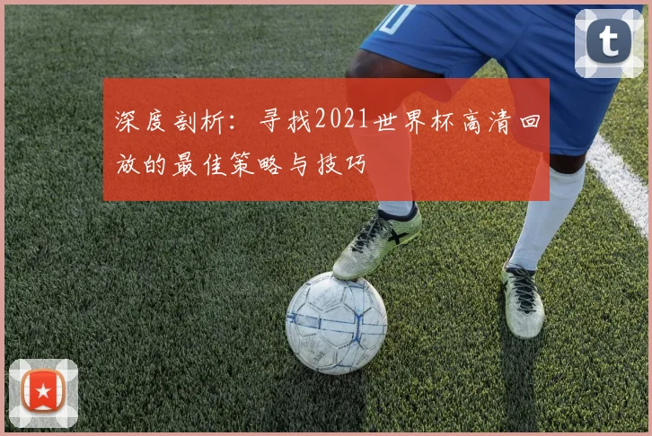 深度剖析：寻找2021世界杯高清回放的最佳策略与技巧