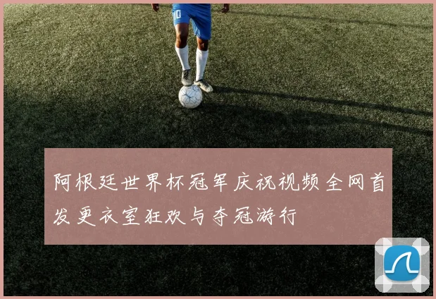 阿根廷世界杯冠军庆祝视频全网首发更衣室狂欢与夺冠游行