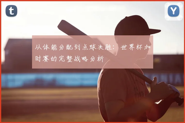 从体能分配到点球决胜:世界杯加时赛的完整战略分析