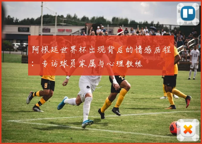 阿根廷世界杯出现背后的情感历程：专访球员家属与心理教练