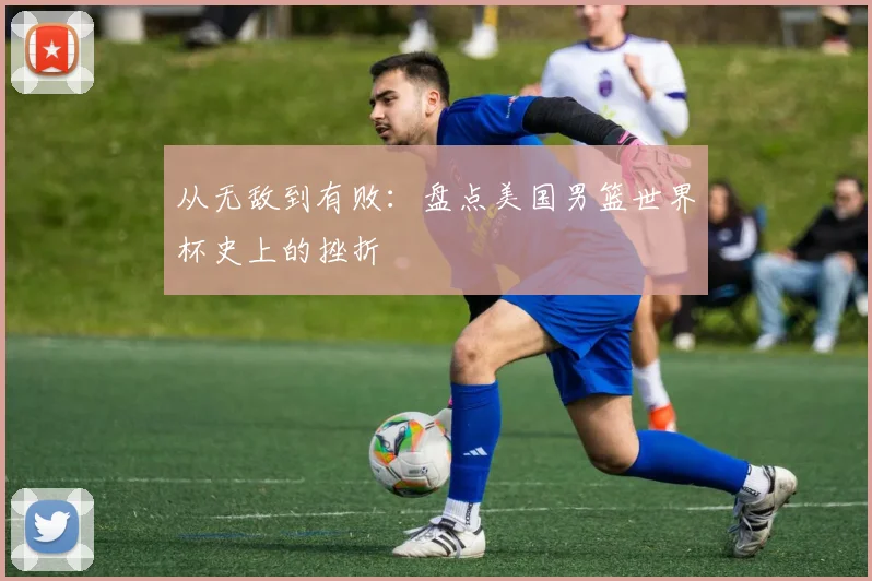 从无敌到有败：盘点美国男篮世界杯史上的挫折