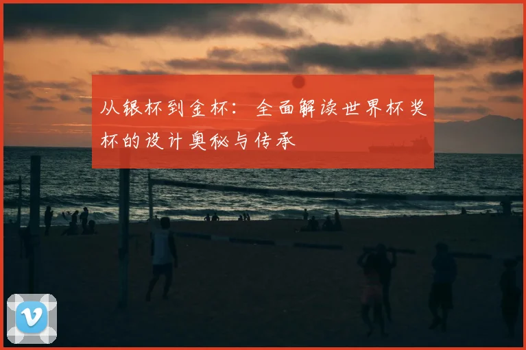 从银杯到金杯:全面解读世界杯奖杯的设计奥秘与传承