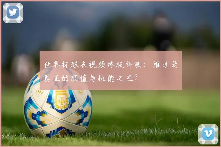 世界杯球衣视频终极评测:谁才是真正的颜值与性能之王?