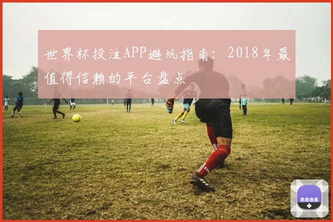 世界杯投注APP避坑指南：2018年最值得信赖的平台盘点